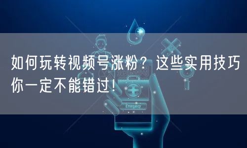 如何玩转视频号涨粉?这些实用技巧你一定不能错过!