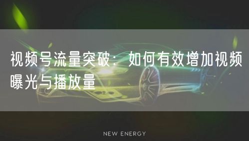 视频号流量突破：如何有效增加视频曝光与播放量