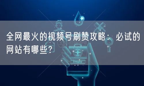全网最火的视频号刷赞攻略：必试的网站有哪些？