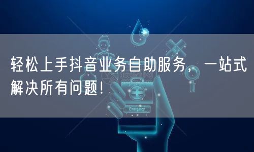 轻松上手抖音业务自助服务，一站式解决所有问题！