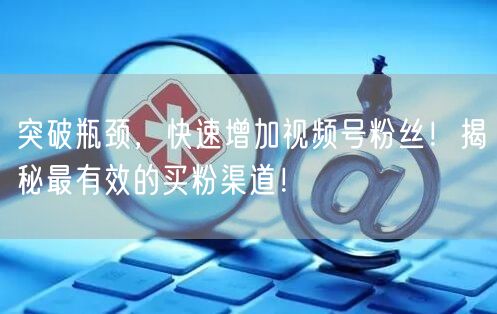 突破瓶颈，快速增加视频号粉丝！揭秘最有效的买粉渠道！