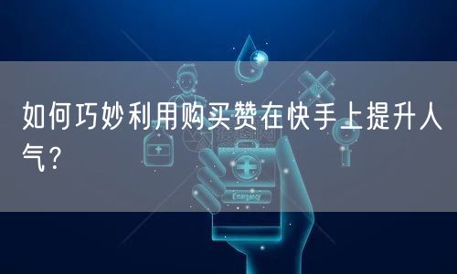 如何巧妙利用购买赞在快手上提升人气？