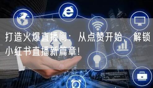打造火爆直播间：从点赞开始，解锁小红书直播新篇章！