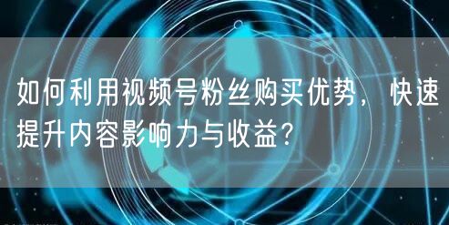 如何利用视频号粉丝购买优势，快速提升内容影响力与收益？