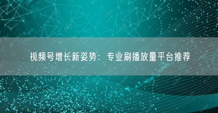 视频号增长新姿势：专业刷播放量平台推荐