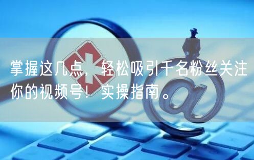 掌握这几点，轻松吸引千名粉丝关注你的视频号！实操指南。
