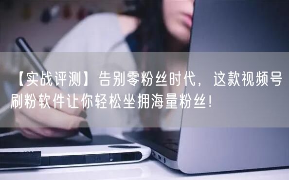 【实战评测】告别零粉丝时代，这款视频号刷粉软件让你轻松坐拥海