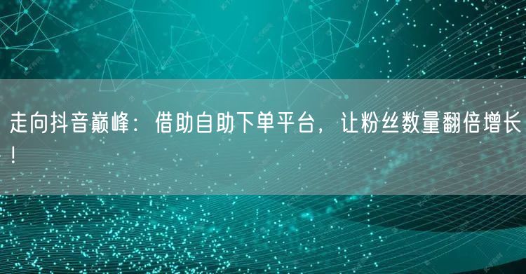 走向抖音巅峰：借助自助下单平台，让粉丝数量翻倍增长！
