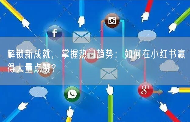 解锁新成就，掌握热门趋势：如何在小红书赢得大量点赞？