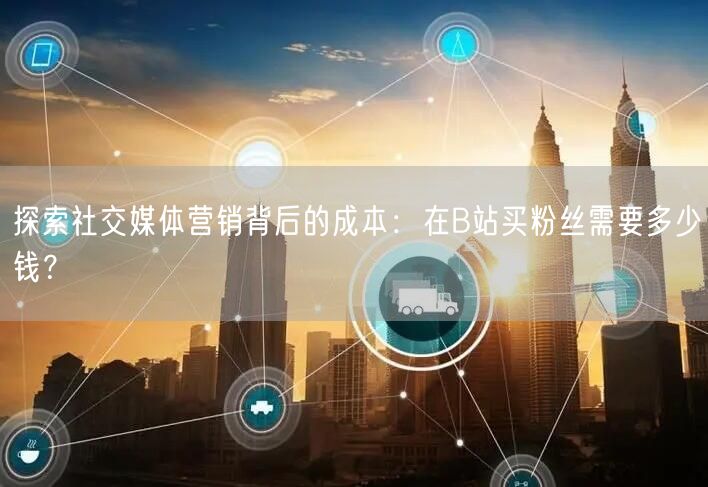探索社交媒体营销背后的成本：在B站买粉丝需要多少钱？