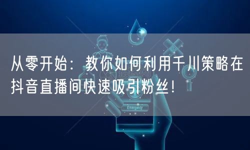 从零开始：教你如何利用千川策略在抖音直播