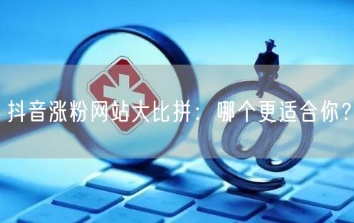 抖音涨粉网站大比拼：哪个更适合你？
