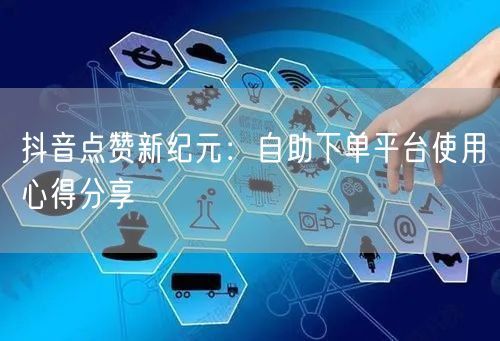 抖音点赞新纪元：自助下单平台使用心得分享