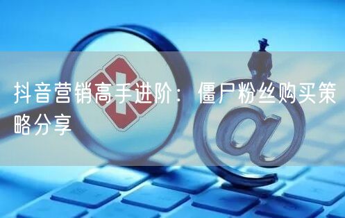 抖音营销高手进阶：僵尸粉丝购买策略分享