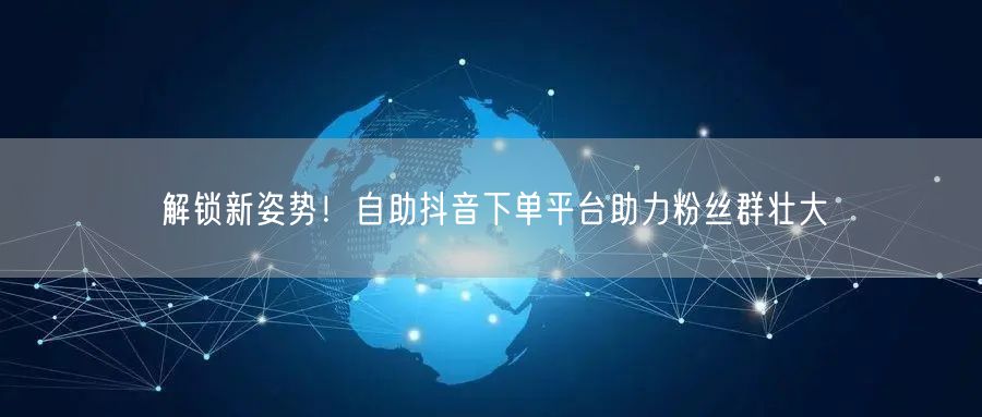 解锁新姿势！自助抖音下单平台助力粉丝群壮大