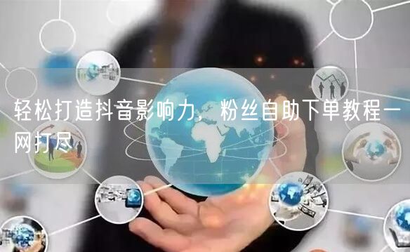 轻松打造抖音影响力，粉丝自助下单教程一网打尽