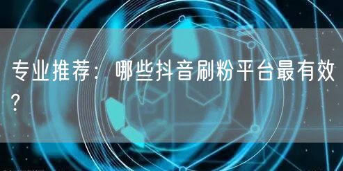 专业推荐：哪些抖音刷粉平台最有效?