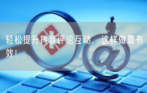 轻松提升抖音评论互动，这样做最有效！