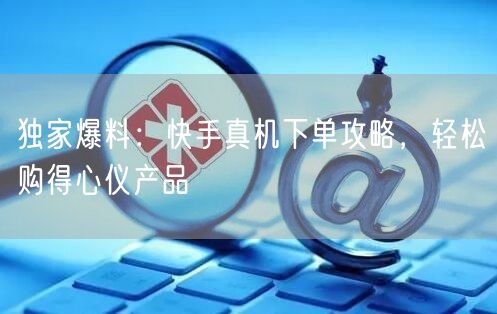 独家爆料：快手真机下单攻略，轻松购得心仪产品