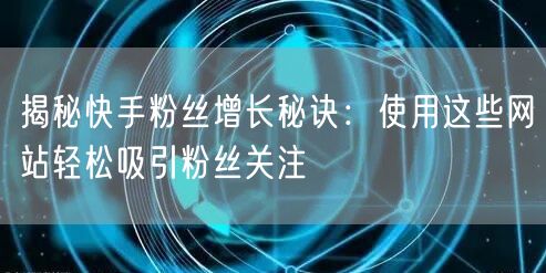 揭秘快手粉丝增长秘诀：使用这些网站轻松吸引粉丝关注